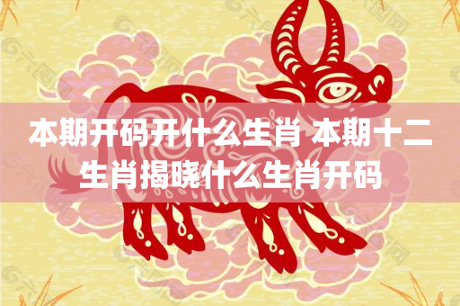 本期开码开什么生肖 本期十二生肖揭晓什么生肖开码
