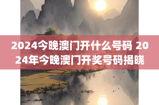 2024今晚澳门开什么号码 2024年今晚澳门开奖号码揭晓