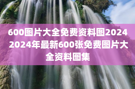 600图片大全免费资料图2024 2024年最新600张免费图片大全资料图集