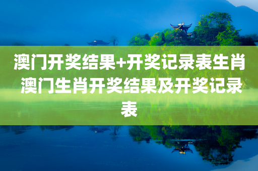 澳门开奖结果+开奖记录表生肖 澳门生肖开奖结果及开奖记录表