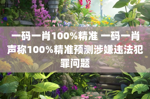 一码一肖100%精准 一码一肖声称100%精准预测涉嫌违法犯罪问题
