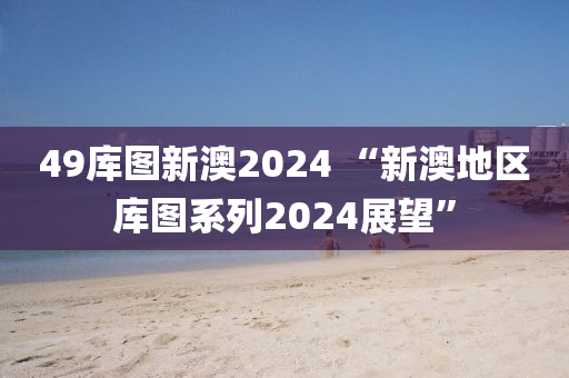 49库图新澳2024 “新澳地区库图系列2024展望”