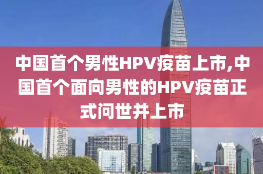 中国首个男性HPV疫苗上市,中国首个面向男性的HPV疫苗正式问世并上市