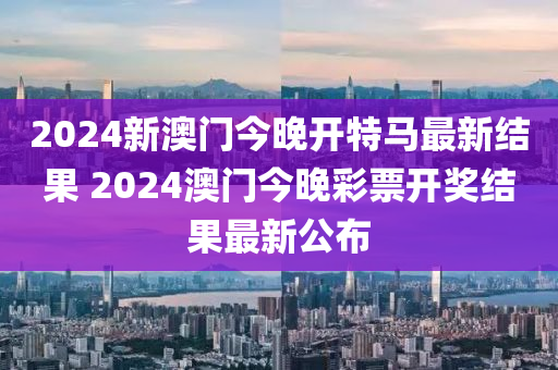 2024新澳门今晚开特马最新结果 2024澳门今晚彩票开奖结果最新公布