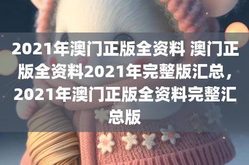 2021年澳门正版全资料 澳门正版全资料2021年完整版汇总，2021年澳门正版全资料完整汇总版