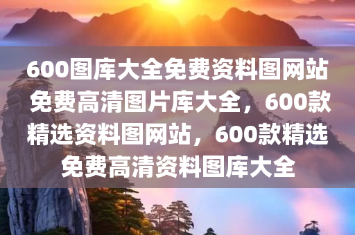 600图库大全免费资料图网站 免费高清图片库大全，600款精选资料图网站，600款精选免费高清资料图库大全