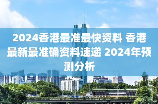 2024香港最准最快资料 香港最新最准确资料速递 2024年预测分析