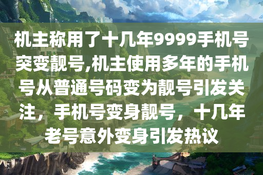 机主称用了十几年9999手机号突变靓号,机主使用多年的手机号从普通号码变为靓号引发关注，手机号变身靓号，十几年老号意外变身引发热议