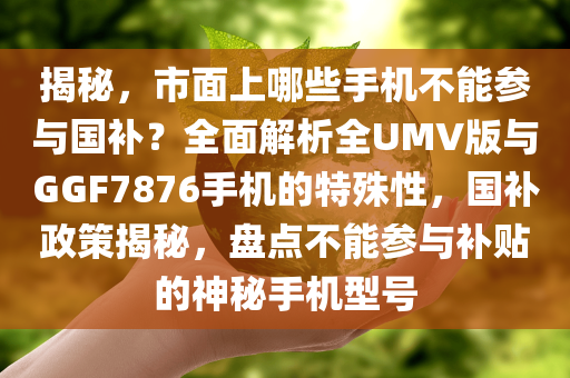 揭秘，市面上哪些手机不能参与国补？全面解析全UMV版与GGF7876手机的特殊性，国补政策揭秘，盘点不能参与补贴的神秘手机型号