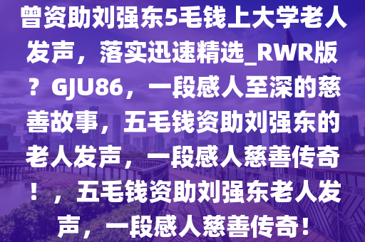 曾资助刘强东5毛钱上大学老人发声，落实迅速精选_RWR版？GJU86，一段感人至深的慈善故事，五毛钱资助刘强东的老人发声，一段感人慈善传奇！，五毛钱资助刘强东老人发声，一段感人慈善传奇！