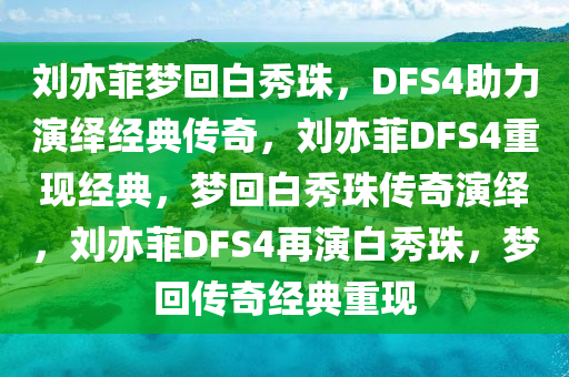 刘亦菲梦回白秀珠，DFS4助力演绎经典传奇，刘亦菲DFS4重现经典，梦回白秀珠传奇演绎，刘亦菲DFS4再演白今晚必出三肖2025_2025新澳门精准免费提供·精确判断秀珠，梦回传奇经典重现
