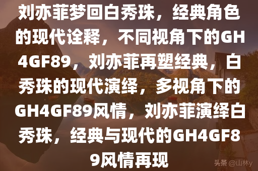 刘亦菲梦回白秀珠，经典角色的现代诠释，不同视角下的GH4GF89，刘亦菲再塑经今晚必出三肖2025_2025新澳门精准免费提供·精确判断典，白秀珠的现代演绎，多视角下的GH4GF89风情，刘亦菲演绎白秀珠，经典与现代的GH4GF89风情再现