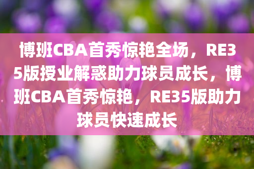 博班CBA首秀惊艳全场，RE35版授业解惑助力球员成长，博班CBA首秀惊艳，RE35版助力球员快速成长