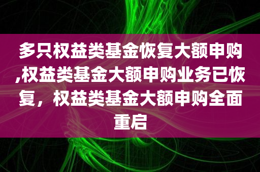 多只权益类基金恢复大额申购,权益类基金大额申购业务已恢复，权益类基金大额申购全面重启