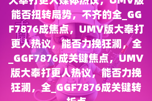 大奉打更人媒体热议，UMV版能否扭转局势，不齐的全_GGF7876成焦点，UMV版大奉打更人热议，能否力挽狂澜，全_GGF7876成关键焦点，UMV版大奉打更人热议，能否力挽狂澜，全_GGF7876成关键转折点
