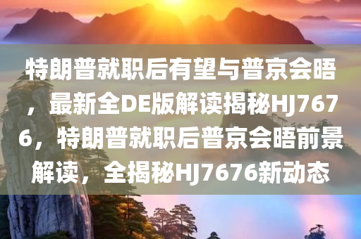 特朗普就职后有望与普京会晤，最新全DE版解读揭秘HJ7676，特朗普就职后普京会晤前景解读，全揭秘HJ7676新动态