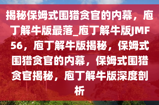 揭秘保姆式围猎贪官的内幕，庖丁解牛版最落_庖丁解牛版JMF56，庖丁解牛版揭秘，保姆式围猎贪官的内幕，保姆式围猎贪官揭秘，庖丁解牛版深度剖析