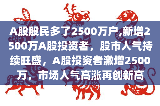 A股股民多了2500万户,新增2500万A股投资者，股市人气持续旺盛，A股投资者激增2500万，市场人气高涨再创新高