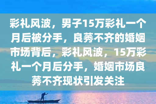 彩礼风波，男子15万彩礼一个月后被分手，良莠不齐的婚姻市场背后，彩礼风波，15万彩礼一个月后分手，婚姻市场良莠不齐现状引发关注