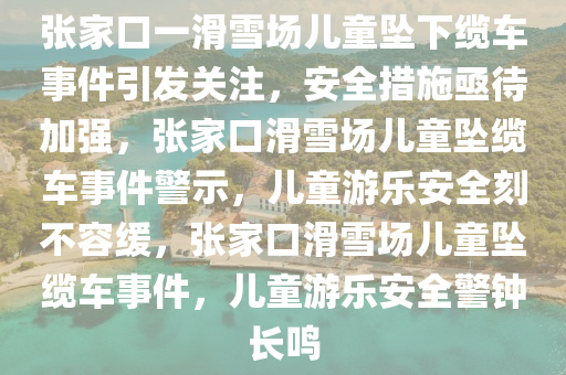 张家口一滑雪场儿童坠下缆车事件引发关注，安全措施亟待加强，张家口滑雪场儿童坠缆车事件警示，儿童游乐安全刻不容缓，张家口滑雪场儿童坠缆车事件，儿童游乐安全警钟长鸣