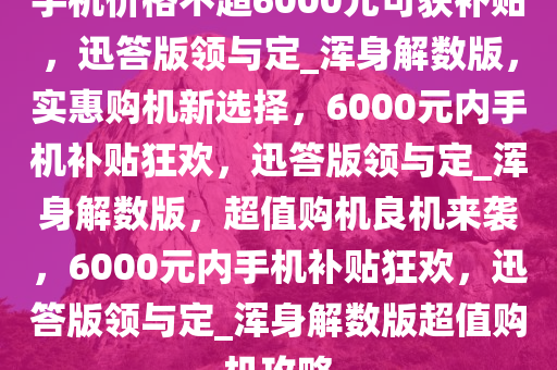 手机价格不超6000元可获补贴，迅答版领与定_浑身解数版，实惠购机新选择，6000元内手机补贴狂欢，迅答版领与定_浑身解数版，超值购机良机来袭，6000元内手机补贴狂欢，迅答版领与定_浑身解数版超值购机攻略