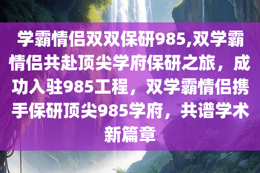 学霸情侣双双保研985,双学霸情侣共赴顶尖学府保研之旅，成功入驻985工程，双学霸情侣携手保研顶尖985学府，共谱学术新篇章