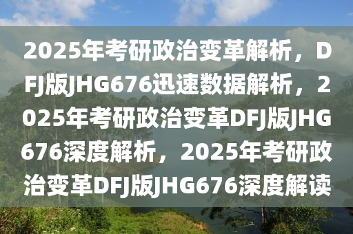 2025年考研政治变革解析，DFJ版JHG676迅速数据解析，2025年考研政治变革DFJ版JHG676深度解析，2025年考研政治变革DFJ版JHG676深度解读