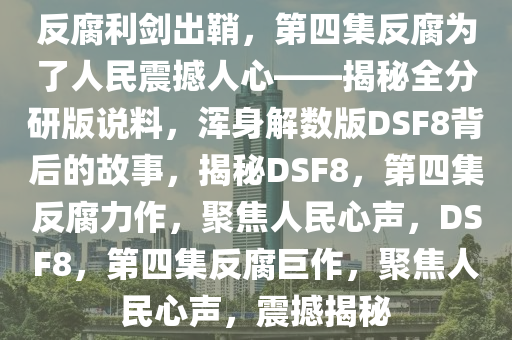 反腐利剑出鞘，第四集反腐为了人民震撼人心——揭秘全分研版说料，浑身解数版DSF8背后的故事，揭秘DSF8，第四集反腐力作，聚焦人民心声，DSF8，第四集反腐巨作，聚焦人民心声，震撼揭秘