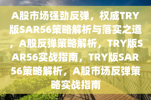 A股市场强劲反弹，权威TRY版SAR56策略解析与落实之道，A股反弹策略解析，TRY版SAR56实战指南，TRY版SAR56策略解析，A股市场反弹策略实战指南