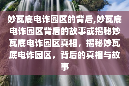 妙瓦底电诈园区的背后,妙瓦底电诈园区背后的故事或揭秘妙瓦底电诈园区真相，揭秘妙瓦底电诈园区，背后的真相与故事