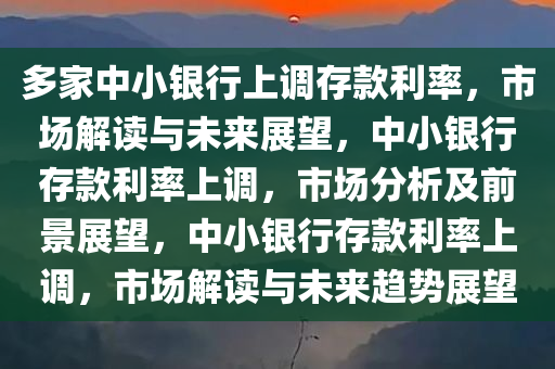 多家中小银行上调存款利率，市场解读与未来展望，中小银行存款利率上调，市场分析及前景展望，中小银行存款利率上调，市场解读与未来趋势展望