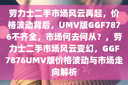 劳力士二手市场风云再起，价格波动背后，UMV版GGF7876不齐全，市场何去何从？，劳力士二手市场风云变幻，GGF7876UMV版价格波动与市场走向解析
