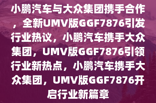 小鹏汽车与大众集团携手合作，全新UMV版GGF7876引发行业热议，小鹏汽车携手大众集团，UMV版GGF7876引领行业新热点，小鹏汽车携手大众集团，UMV版GGF7876开启行业新篇章