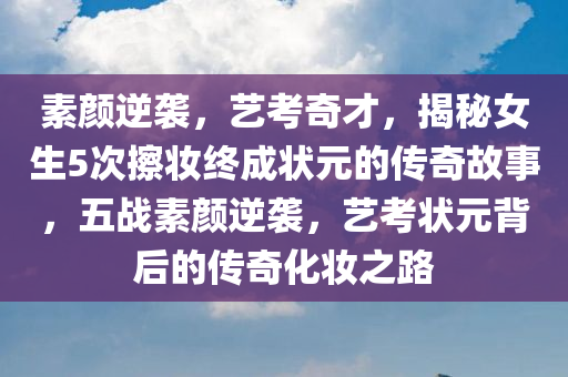 素颜逆袭，艺考奇才，揭秘女生5次擦妆终成状元的传奇故事，五战素颜逆袭，艺考状元背后的传奇化妆之路