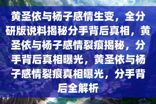 黄圣依与杨子感情生变，全分研版说料揭秘分手背后真相，黄圣依与杨子感情裂痕揭秘，分手背后真相曝光，黄圣依与杨子感情裂痕真相曝光，分手背后全解析