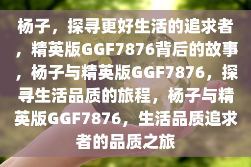 杨子，探寻更好生活的追求者，精英版GGF7876背后的故事，杨子与精英版GGF7876，探寻生活品质的旅程，杨子与精英版GGF7876，生活品质追求者的品质之旅