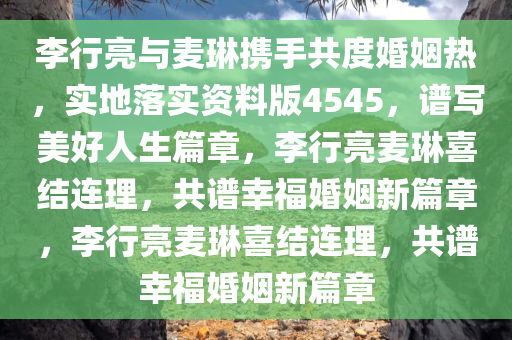 李行亮与麦琳携手共度婚姻热，实地落实资料版4545，谱写美好人生篇章，李行亮麦琳喜结连理，共谱幸福婚姻新篇章，李行亮麦琳喜结连理，共谱幸福婚姻新篇章今晚必出三肖2025_2025新澳门精准免费提供·精确判断