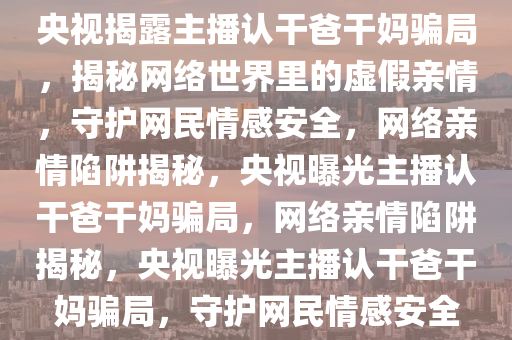 央视揭露主播认干爸干妈骗局，揭秘网络世界里的虚假亲情，守护网民情感安全，网络亲情陷阱揭秘，央视曝光主播认干爸干妈骗局，网络亲情陷阱揭秘，央视曝光主播认干爸干妈骗局，守护网民情感安全
