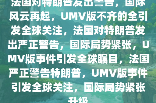 法国对特朗普发出警告，国际风云再起，UMV版不齐的全引发全球关注，法国对特朗普发出严正警告，国际局势紧张，UMV版事件引发全球瞩目，法国严正警告特朗普，UMV版事件引发全球关注，国际局势紧张升级