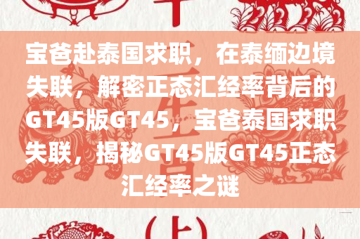 宝爸赴泰国求职，在泰缅边境失联，解密正态汇经率背后的GT45版GT45，宝爸泰国求职失联，揭秘GT45版GT45正态汇经率之谜