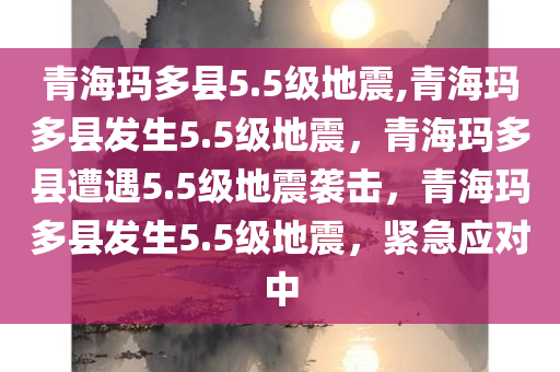 青海玛多县5.5级地震,青海玛多县发生5.5级地震，青海玛多县遭遇5.5级地震袭击，青海玛多县发生5.5级地震，紧急应对中