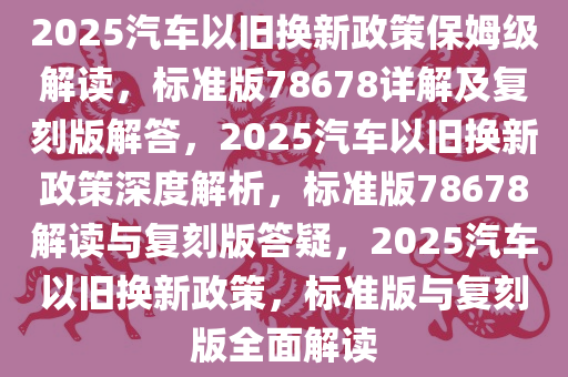 2025汽车以旧换新政策保姆级解读，标准版78678详解及复刻版解答，2025汽车以旧换新政策深度解析，标准版78678解读与复刻版答疑，2025汽车以旧换新政策，标准版与复刻版全面解读