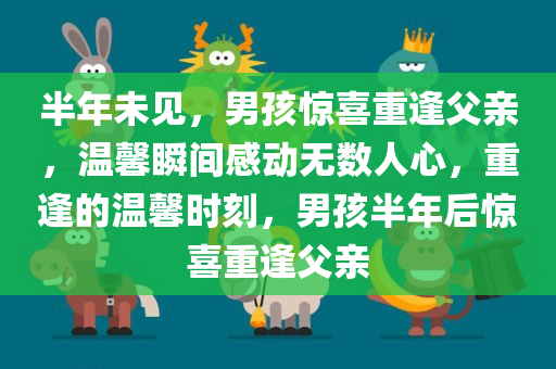 半年未见，男孩惊喜重逢父亲，温馨瞬间感动无数人心，重逢的温馨时刻，男孩半年后惊喜重逢父亲