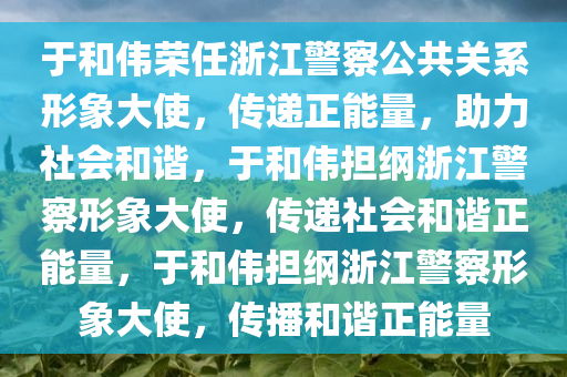 于和伟荣任浙江警察公共关系形象大使，传递正能量，助力社会和谐，于和伟担纲浙江警察形象大使，传递社会和谐正能量，于和伟担纲浙江警察形象大使，传播和谐正能量
