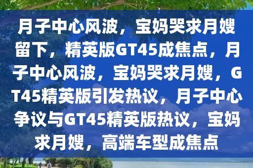 月子中心风波，宝妈哭求月嫂留下，精英版GT45成焦点，月子中心风波，宝妈哭求月嫂，GT45精英版引发热议，月子中心争议与GT45精英版热议，宝妈求月嫂，高端车型成焦点