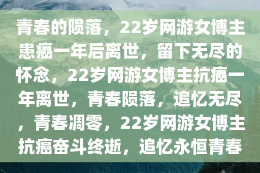 青春的陨落，22岁网游女博主患癌一年后离世，留下无尽的怀念，22岁网游女博主抗癌一年离世，青春陨落，追忆无尽，青春凋零，22岁网游女博主抗癌奋斗终逝，追忆永恒青春