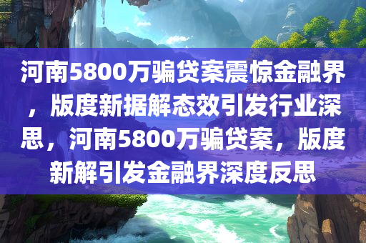 河南5800万骗贷案震惊金融界，版度新据解态效引发行业深思，河南5800万骗贷案，版度新解引发金融界深度反思