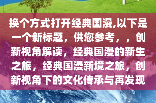 换个方式打开经典国漫,以下是一个新标题，供您参考，，创新视角解读，经典国漫的新生之旅，经典国漫新境之旅，创新视角下的文化传承与再发现