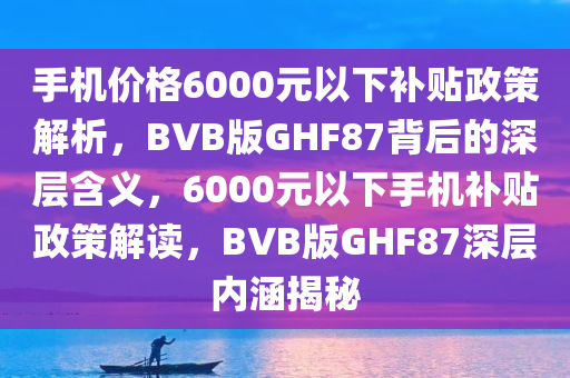 手机价格6000元以下补贴政策解析，BVB版GHF87背后的深层含义，6000元以下手机补贴政策解读，BVB版GHF87深层内涵揭秘