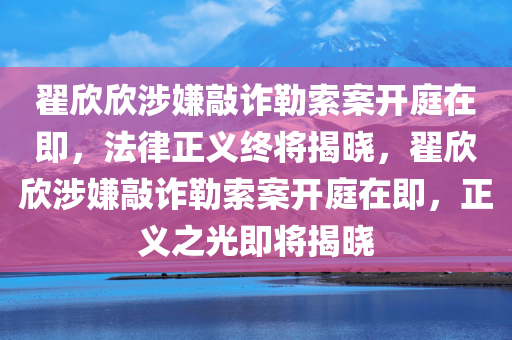 翟欣欣涉嫌敲诈勒索案开庭在即，法律正义终将揭晓，翟欣欣涉嫌敲诈勒索案开庭在即，正义之光即将揭晓